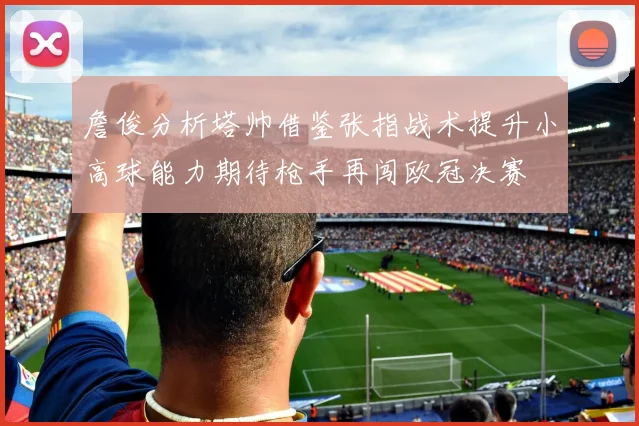 詹俊分析塔帅借鉴张指战术提升小高球能力期待枪手再闯欧冠决赛