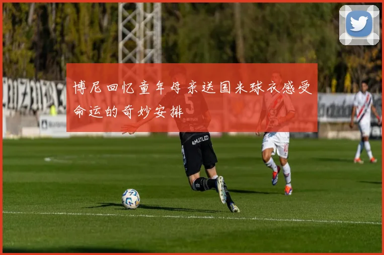 博尼回忆童年母亲送国米球衣感受命运的奇妙安排
