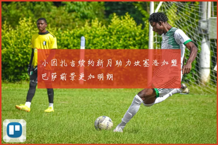 小因扎吉续约新月助力坎塞洛加盟巴萨前景更加明朗