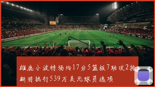 雄鹿小波特场均17分5篮板7助攻2抢断将执行539万美元球员选项