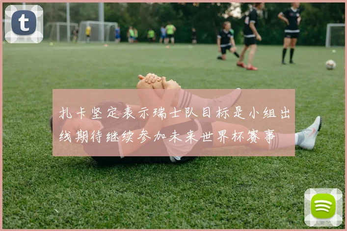 扎卡坚定表示瑞士队目标是小组出线期待继续参加未来世界杯赛事