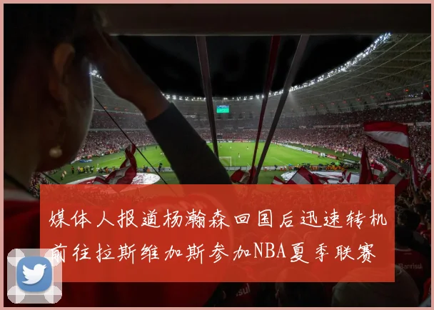 媒体人报道杨瀚森回国后迅速转机前往拉斯维加斯参加NBA夏季联赛