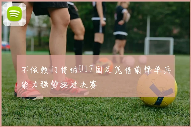 不依赖门将的U17国足凭借前锋单兵能力强势挺进决赛