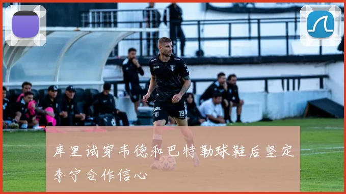 库里试穿韦德和巴特勒球鞋后坚定李宁合作信心