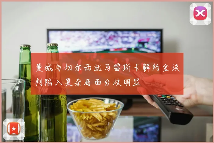 曼城与切尔西就马雷斯卡解约金谈判陷入复杂局面分歧明显