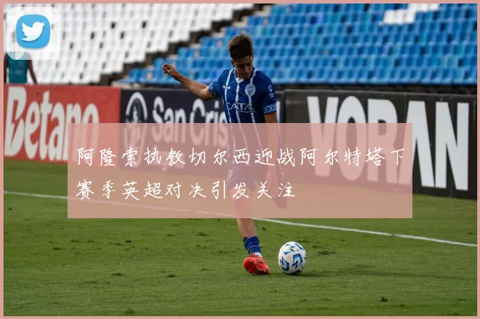 阿隆索执教切尔西迎战阿尔特塔下赛季英超对决引发关注