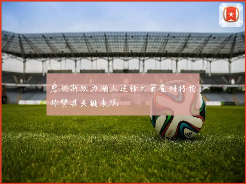 詹姆斯助力湖人逆转火箭霍姆格伦称赞其关键表现