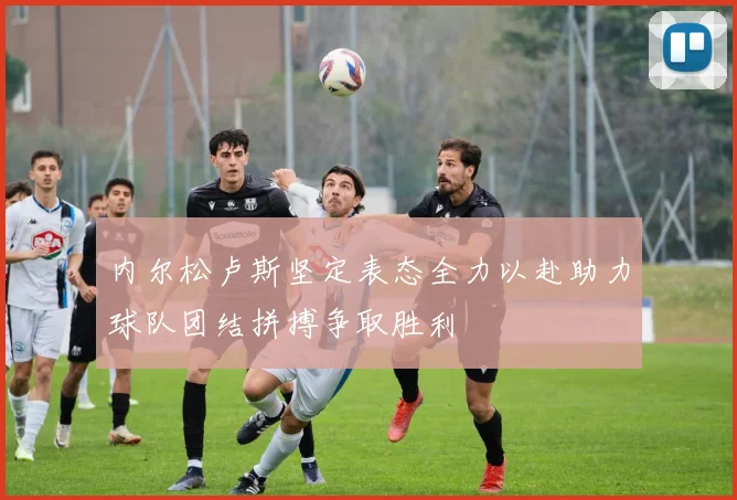 内尔松卢斯坚定表态全力以赴助力球队团结拼搏争取胜利