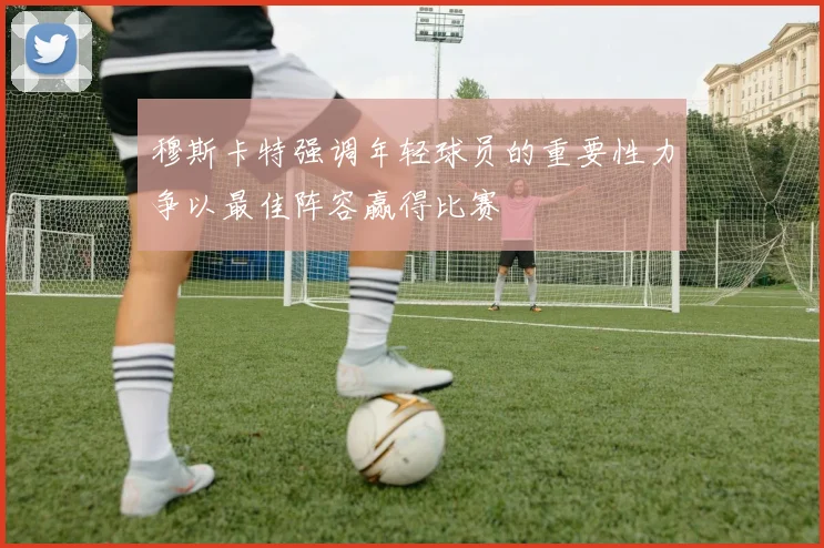 穆斯卡特强调年轻球员的重要性力争以最佳阵容赢得比赛